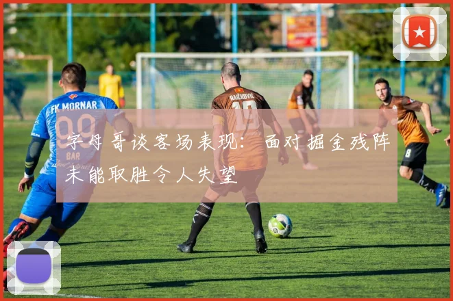字母哥谈客场表现：面对掘金残阵未能取胜令人失望