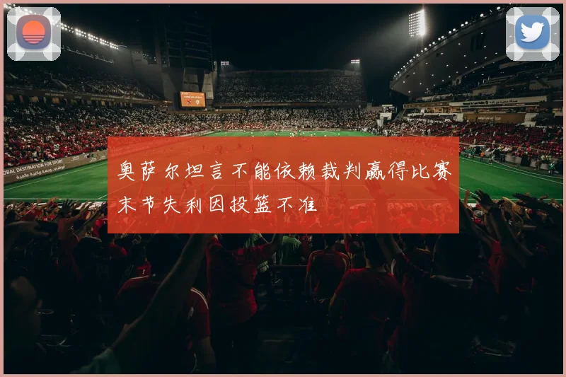 奥萨尔坦言不能依赖裁判赢得比赛末节失利因投篮不准