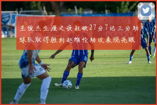 王俊杰生涯之夜狂砍27分7记三分助球队取得胜利赵维伦助攻表现亮眼