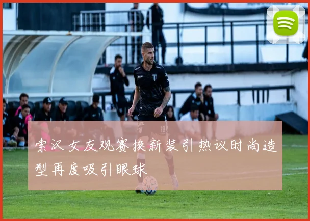 索汉女友观赛换新装引热议时尚造型再度吸引眼球