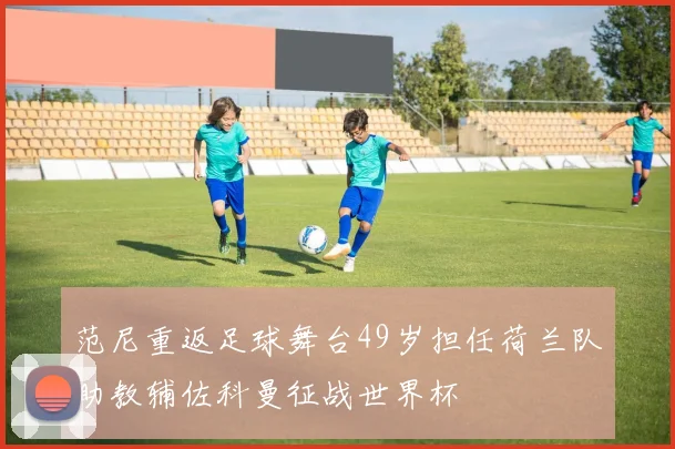 范尼重返足球舞台49岁担任荷兰队助教辅佐科曼征战世界杯