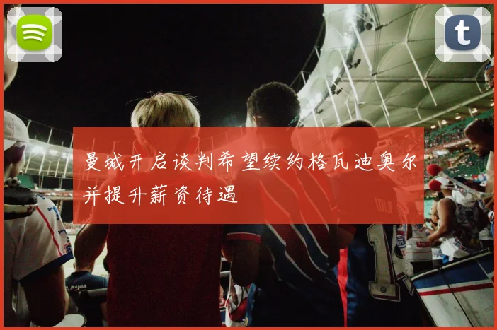 曼城开启谈判希望续约格瓦迪奥尔并提升薪资待遇
