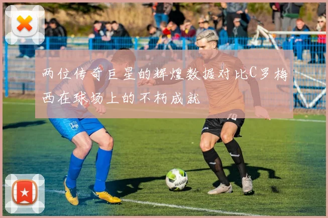 两位传奇巨星的辉煌数据对比C罗梅西在球场上的不朽成就