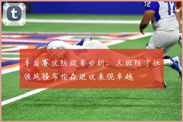 季后赛攻防效率分析：文班防守独领风骚布伦森进攻表现卓越
