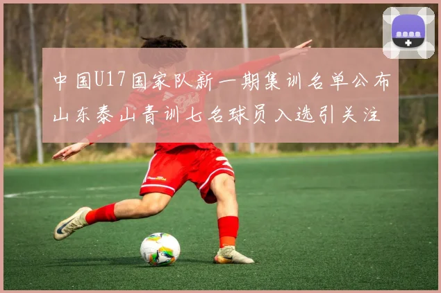 中国U17国家队新一期集训名单公布山东泰山青训七名球员入选引关注