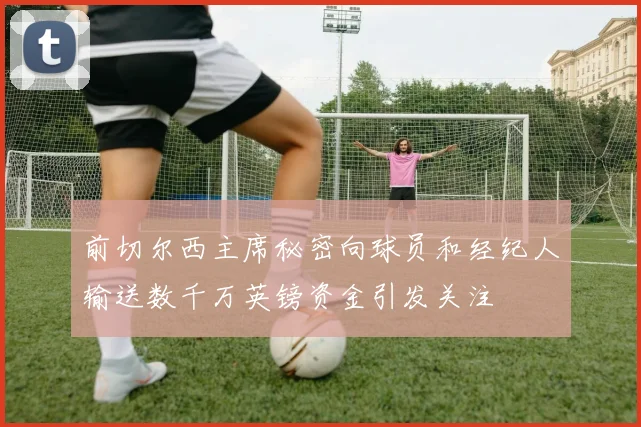 前切尔西主席秘密向球员和经纪人输送数千万英镑资金引发关注