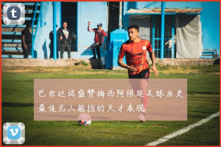 巴尔达诺盛赞梅西阿根廷足球历史最佳无人能挡的天才表现