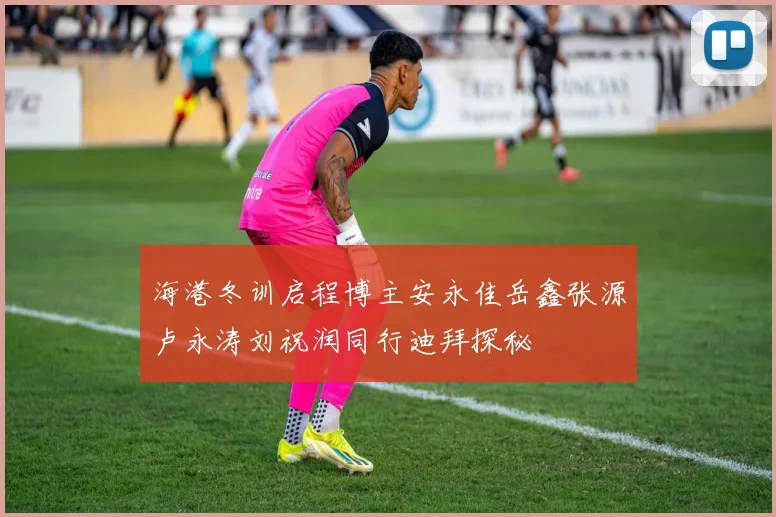 海港冬训启程博主安永佳岳鑫张源卢永涛刘祝润同行迪拜探秘