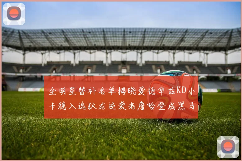 全明星替补名单揭晓爱德华兹KD小卡稳入选狄龙逆袭老詹哈登成黑马