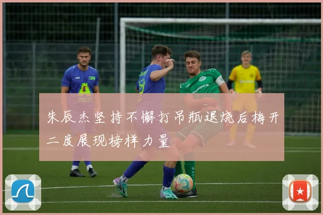 朱辰杰坚持不懈打吊瓶退烧后梅开二度展现榜样力量