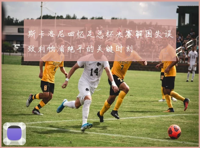 斯卡洛尼回忆足总杯决赛解围失误致利物浦绝平的关键时刻