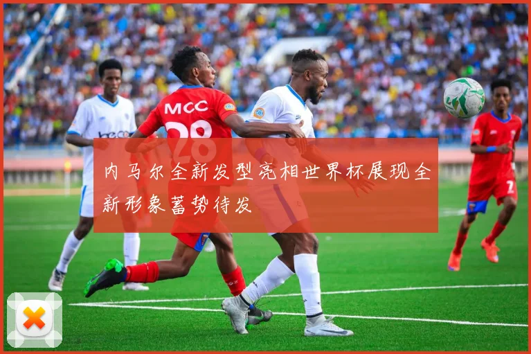 内马尔全新发型亮相世界杯展现全新形象蓄势待发