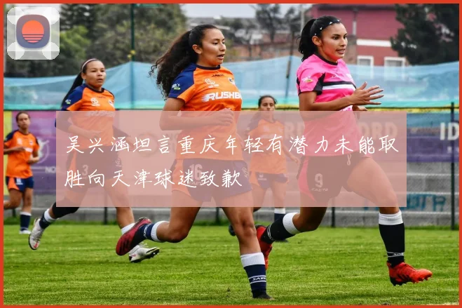 吴兴涵坦言重庆年轻有潜力未能取胜向天津球迷致歉